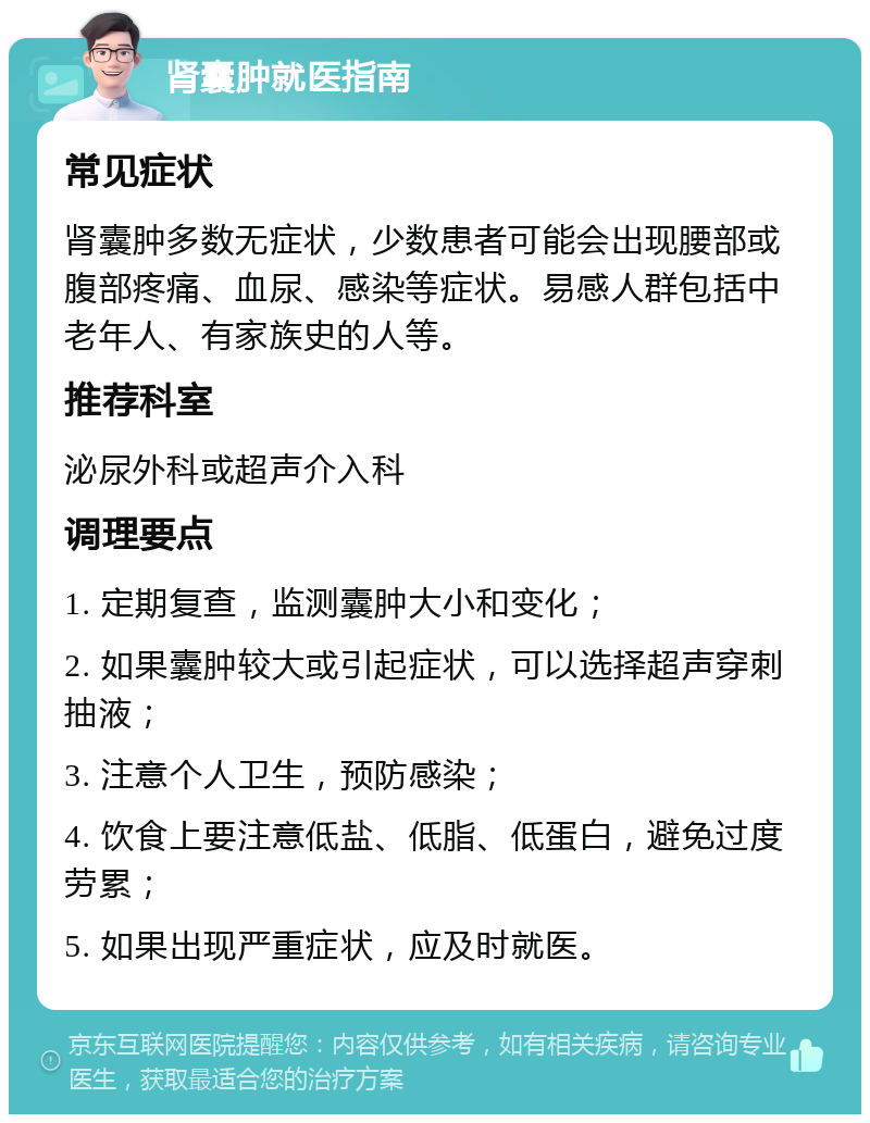 肾囊肿就医指南 常见症状 肾囊肿多数无症状，少数患者可能会出现腰部或腹部疼痛、血尿、感染等症状。易感人群包括中老年人、有家族史的人等。 推荐科室 泌尿外科或超声介入科 调理要点 1. 定期复查，监测囊肿大小和变化； 2. 如果囊肿较大或引起症状，可以选择超声穿刺抽液； 3. 注意个人卫生，预防感染； 4. 饮食上要注意低盐、低脂、低蛋白，避免过度劳累； 5. 如果出现严重症状，应及时就医。