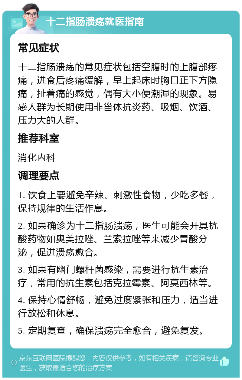 十二指肠溃疡就医指南 常见症状 十二指肠溃疡的常见症状包括空腹时的上腹部疼痛，进食后疼痛缓解，早上起床时胸口正下方隐痛，扯着痛的感觉，偶有大小便潮湿的现象。易感人群为长期使用非甾体抗炎药、吸烟、饮酒、压力大的人群。 推荐科室 消化内科 调理要点 1. 饮食上要避免辛辣、刺激性食物，少吃多餐，保持规律的生活作息。 2. 如果确诊为十二指肠溃疡，医生可能会开具抗酸药物如奥美拉唑、兰索拉唑等来减少胃酸分泌，促进溃疡愈合。 3. 如果有幽门螺杆菌感染，需要进行抗生素治疗，常用的抗生素包括克拉霉素、阿莫西林等。 4. 保持心情舒畅，避免过度紧张和压力，适当进行放松和休息。 5. 定期复查，确保溃疡完全愈合，避免复发。