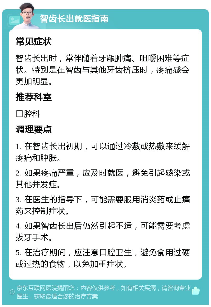 智齿长出就医指南 常见症状 智齿长出时，常伴随着牙龈肿痛、咀嚼困难等症状。特别是在智齿与其他牙齿挤压时，疼痛感会更加明显。 推荐科室 口腔科 调理要点 1. 在智齿长出初期，可以通过冷敷或热敷来缓解疼痛和肿胀。 2. 如果疼痛严重，应及时就医，避免引起感染或其他并发症。 3. 在医生的指导下，可能需要服用消炎药或止痛药来控制症状。 4. 如果智齿长出后仍然引起不适，可能需要考虑拔牙手术。 5. 在治疗期间，应注意口腔卫生，避免食用过硬或过热的食物，以免加重症状。