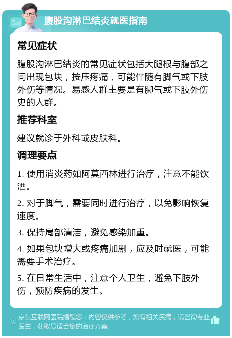 腹股沟淋巴结炎就医指南 常见症状 腹股沟淋巴结炎的常见症状包括大腿根与腹部之间出现包块，按压疼痛，可能伴随有脚气或下肢外伤等情况。易感人群主要是有脚气或下肢外伤史的人群。 推荐科室 建议就诊于外科或皮肤科。 调理要点 1. 使用消炎药如阿莫西林进行治疗，注意不能饮酒。 2. 对于脚气，需要同时进行治疗，以免影响恢复速度。 3. 保持局部清洁，避免感染加重。 4. 如果包块增大或疼痛加剧，应及时就医，可能需要手术治疗。 5. 在日常生活中，注意个人卫生，避免下肢外伤，预防疾病的发生。