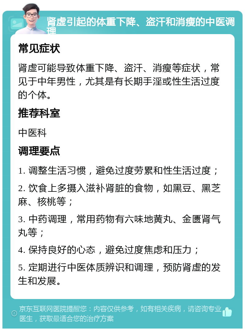 肾虚引起的体重下降、盗汗和消瘦的中医调理 常见症状 肾虚可能导致体重下降、盗汗、消瘦等症状，常见于中年男性，尤其是有长期手淫或性生活过度的个体。 推荐科室 中医科 调理要点 1. 调整生活习惯，避免过度劳累和性生活过度； 2. 饮食上多摄入滋补肾脏的食物，如黑豆、黑芝麻、核桃等； 3. 中药调理，常用药物有六味地黄丸、金匮肾气丸等； 4. 保持良好的心态，避免过度焦虑和压力； 5. 定期进行中医体质辨识和调理，预防肾虚的发生和发展。