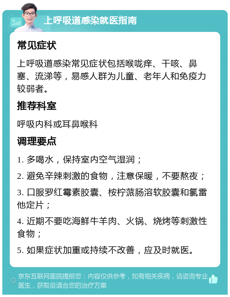 上呼吸道感染就医指南 常见症状 上呼吸道感染常见症状包括喉咙痒、干咳、鼻塞、流涕等，易感人群为儿童、老年人和免疫力较弱者。 推荐科室 呼吸内科或耳鼻喉科 调理要点 1. 多喝水，保持室内空气湿润； 2. 避免辛辣刺激的食物，注意保暖，不要熬夜； 3. 口服罗红霉素胶囊、桉柠蒎肠溶软胶囊和氯雷他定片； 4. 近期不要吃海鲜牛羊肉、火锅、烧烤等刺激性食物； 5. 如果症状加重或持续不改善，应及时就医。