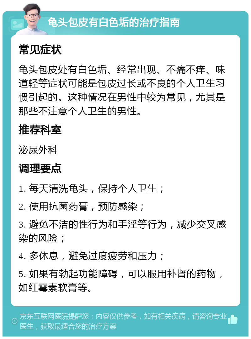 龟头包皮有白色垢的治疗指南 常见症状 龟头包皮处有白色垢、经常出现、不痛不痒、味道轻等症状可能是包皮过长或不良的个人卫生习惯引起的。这种情况在男性中较为常见，尤其是那些不注意个人卫生的男性。 推荐科室 泌尿外科 调理要点 1. 每天清洗龟头，保持个人卫生； 2. 使用抗菌药膏，预防感染； 3. 避免不洁的性行为和手淫等行为，减少交叉感染的风险； 4. 多休息，避免过度疲劳和压力； 5. 如果有勃起功能障碍，可以服用补肾的药物，如红霉素软膏等。