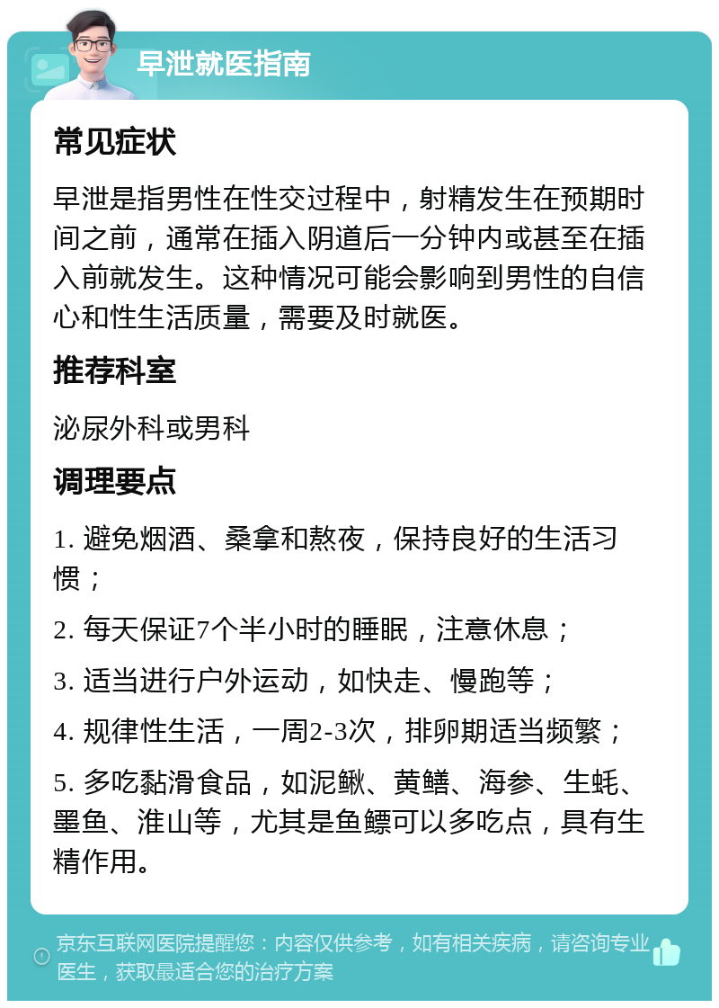 早泄就医指南 常见症状 早泄是指男性在性交过程中，射精发生在预期时间之前，通常在插入阴道后一分钟内或甚至在插入前就发生。这种情况可能会影响到男性的自信心和性生活质量，需要及时就医。 推荐科室 泌尿外科或男科 调理要点 1. 避免烟酒、桑拿和熬夜，保持良好的生活习惯； 2. 每天保证7个半小时的睡眠，注意休息； 3. 适当进行户外运动，如快走、慢跑等； 4. 规律性生活，一周2-3次，排卵期适当频繁； 5. 多吃黏滑食品，如泥鳅、黄鳝、海参、生蚝、墨鱼、淮山等，尤其是鱼鳔可以多吃点，具有生精作用。