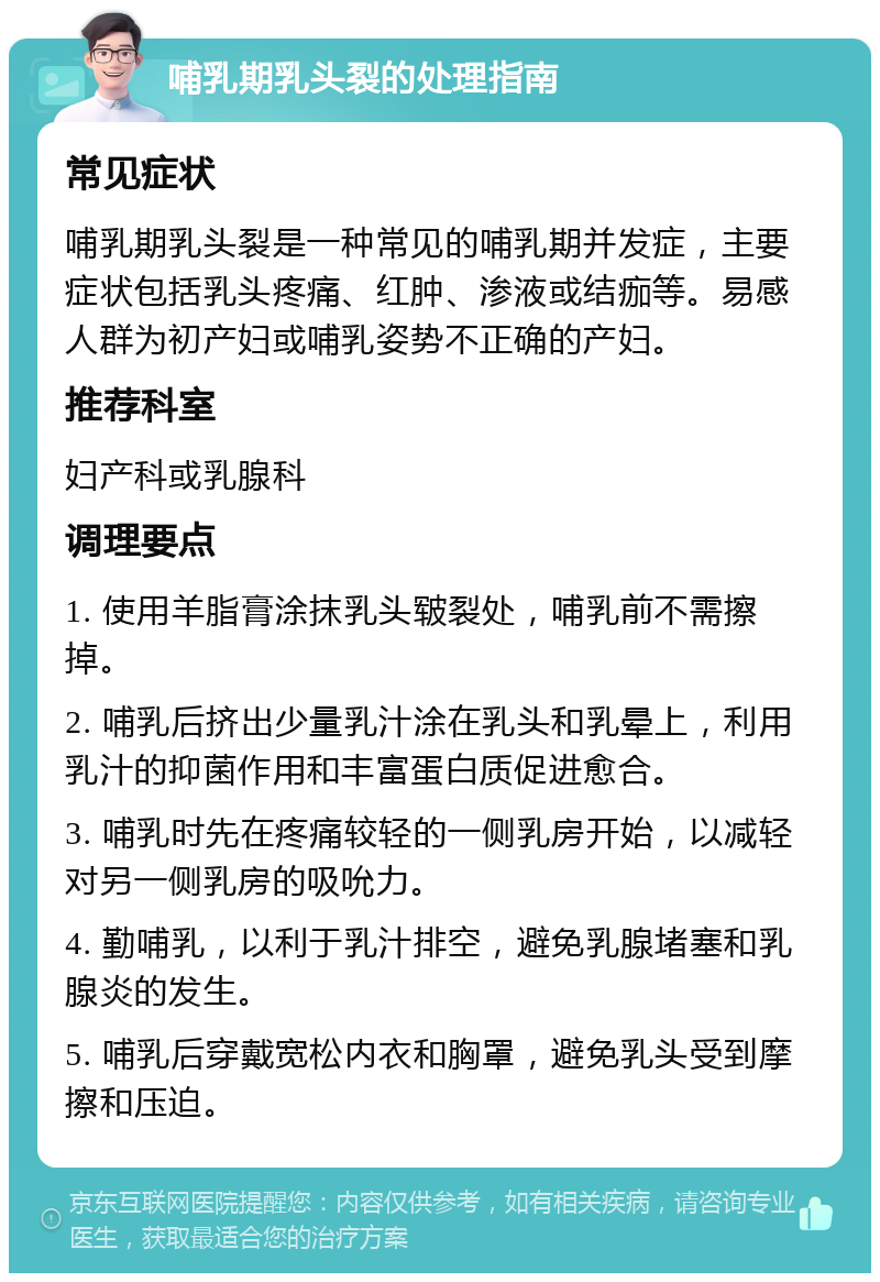 哺乳期乳头裂的处理指南 常见症状 哺乳期乳头裂是一种常见的哺乳期并发症，主要症状包括乳头疼痛、红肿、渗液或结痂等。易感人群为初产妇或哺乳姿势不正确的产妇。 推荐科室 妇产科或乳腺科 调理要点 1. 使用羊脂膏涂抹乳头皲裂处，哺乳前不需擦掉。 2. 哺乳后挤出少量乳汁涂在乳头和乳晕上，利用乳汁的抑菌作用和丰富蛋白质促进愈合。 3. 哺乳时先在疼痛较轻的一侧乳房开始，以减轻对另一侧乳房的吸吮力。 4. 勤哺乳，以利于乳汁排空，避免乳腺堵塞和乳腺炎的发生。 5. 哺乳后穿戴宽松内衣和胸罩，避免乳头受到摩擦和压迫。