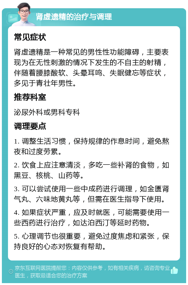 肾虚遗精的治疗与调理 常见症状 肾虚遗精是一种常见的男性性功能障碍，主要表现为在无性刺激的情况下发生的不自主的射精，伴随着腰膝酸软、头晕耳鸣、失眠健忘等症状，多见于青壮年男性。 推荐科室 泌尿外科或男科专科 调理要点 1. 调整生活习惯，保持规律的作息时间，避免熬夜和过度劳累。 2. 饮食上应注意清淡，多吃一些补肾的食物，如黑豆、核桃、山药等。 3. 可以尝试使用一些中成药进行调理，如金匮肾气丸、六味地黄丸等，但需在医生指导下使用。 4. 如果症状严重，应及时就医，可能需要使用一些西药进行治疗，如达泊西汀等延时药物。 5. 心理调节也很重要，避免过度焦虑和紧张，保持良好的心态对恢复有帮助。