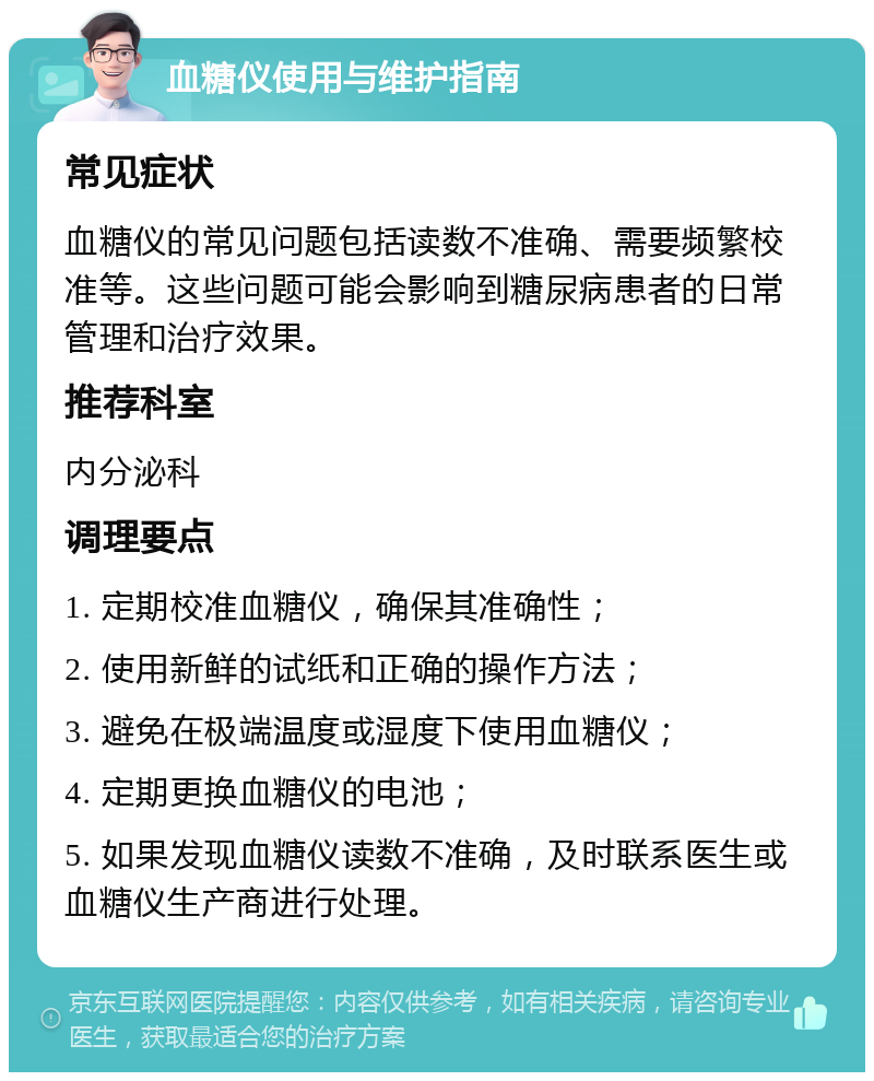 血糖仪使用与维护指南 常见症状 血糖仪的常见问题包括读数不准确、需要频繁校准等。这些问题可能会影响到糖尿病患者的日常管理和治疗效果。 推荐科室 内分泌科 调理要点 1. 定期校准血糖仪，确保其准确性； 2. 使用新鲜的试纸和正确的操作方法； 3. 避免在极端温度或湿度下使用血糖仪； 4. 定期更换血糖仪的电池； 5. 如果发现血糖仪读数不准确，及时联系医生或血糖仪生产商进行处理。