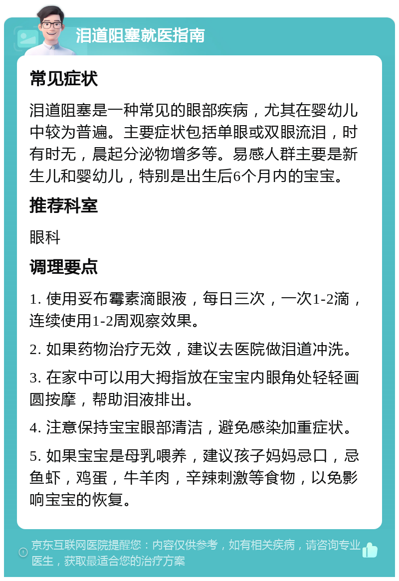 泪道阻塞就医指南 常见症状 泪道阻塞是一种常见的眼部疾病，尤其在婴幼儿中较为普遍。主要症状包括单眼或双眼流泪，时有时无，晨起分泌物增多等。易感人群主要是新生儿和婴幼儿，特别是出生后6个月内的宝宝。 推荐科室 眼科 调理要点 1. 使用妥布霉素滴眼液，每日三次，一次1-2滴，连续使用1-2周观察效果。 2. 如果药物治疗无效，建议去医院做泪道冲洗。 3. 在家中可以用大拇指放在宝宝内眼角处轻轻画圆按摩，帮助泪液排出。 4. 注意保持宝宝眼部清洁，避免感染加重症状。 5. 如果宝宝是母乳喂养，建议孩子妈妈忌口，忌鱼虾，鸡蛋，牛羊肉，辛辣刺激等食物，以免影响宝宝的恢复。