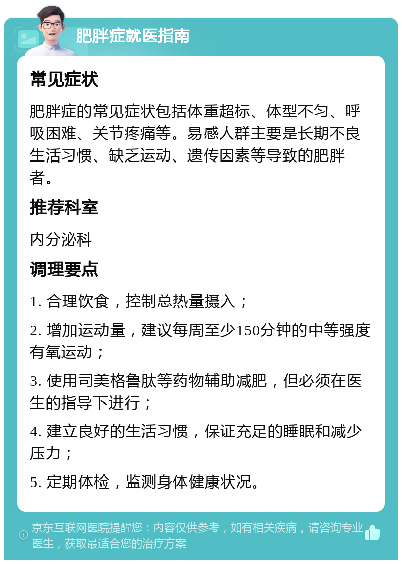 肥胖症就医指南 常见症状 肥胖症的常见症状包括体重超标、体型不匀、呼吸困难、关节疼痛等。易感人群主要是长期不良生活习惯、缺乏运动、遗传因素等导致的肥胖者。 推荐科室 内分泌科 调理要点 1. 合理饮食，控制总热量摄入； 2. 增加运动量，建议每周至少150分钟的中等强度有氧运动； 3. 使用司美格鲁肽等药物辅助减肥，但必须在医生的指导下进行； 4. 建立良好的生活习惯，保证充足的睡眠和减少压力； 5. 定期体检，监测身体健康状况。