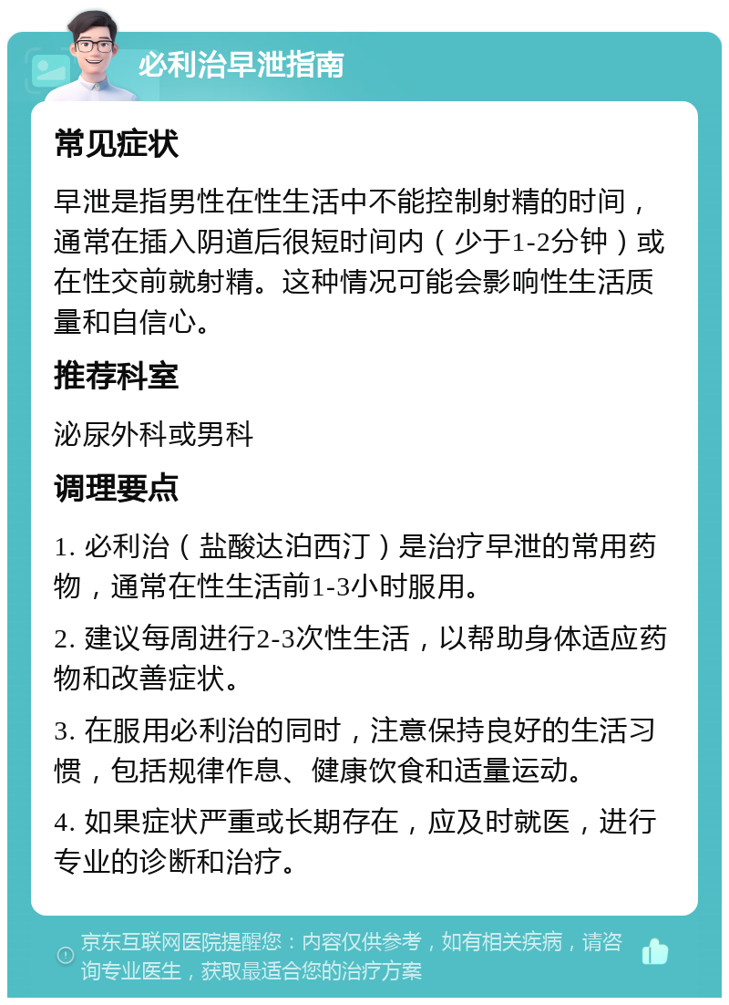 必利治早泄指南 常见症状 早泄是指男性在性生活中不能控制射精的时间，通常在插入阴道后很短时间内（少于1-2分钟）或在性交前就射精。这种情况可能会影响性生活质量和自信心。 推荐科室 泌尿外科或男科 调理要点 1. 必利治（盐酸达泊西汀）是治疗早泄的常用药物，通常在性生活前1-3小时服用。 2. 建议每周进行2-3次性生活，以帮助身体适应药物和改善症状。 3. 在服用必利治的同时，注意保持良好的生活习惯，包括规律作息、健康饮食和适量运动。 4. 如果症状严重或长期存在，应及时就医，进行专业的诊断和治疗。