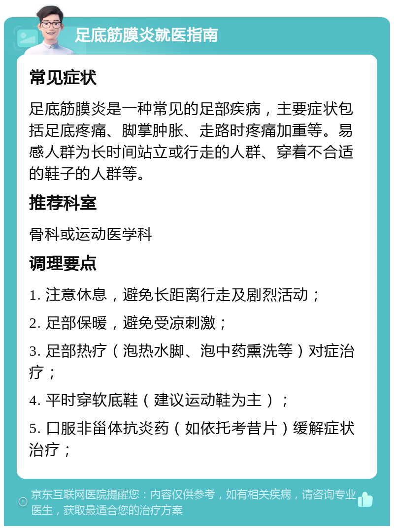 足底筋膜炎就医指南 常见症状 足底筋膜炎是一种常见的足部疾病，主要症状包括足底疼痛、脚掌肿胀、走路时疼痛加重等。易感人群为长时间站立或行走的人群、穿着不合适的鞋子的人群等。 推荐科室 骨科或运动医学科 调理要点 1. 注意休息，避免长距离行走及剧烈活动； 2. 足部保暖，避免受凉刺激； 3. 足部热疗（泡热水脚、泡中药熏洗等）对症治疗； 4. 平时穿软底鞋（建议运动鞋为主）； 5. 口服非甾体抗炎药（如依托考昔片）缓解症状治疗；