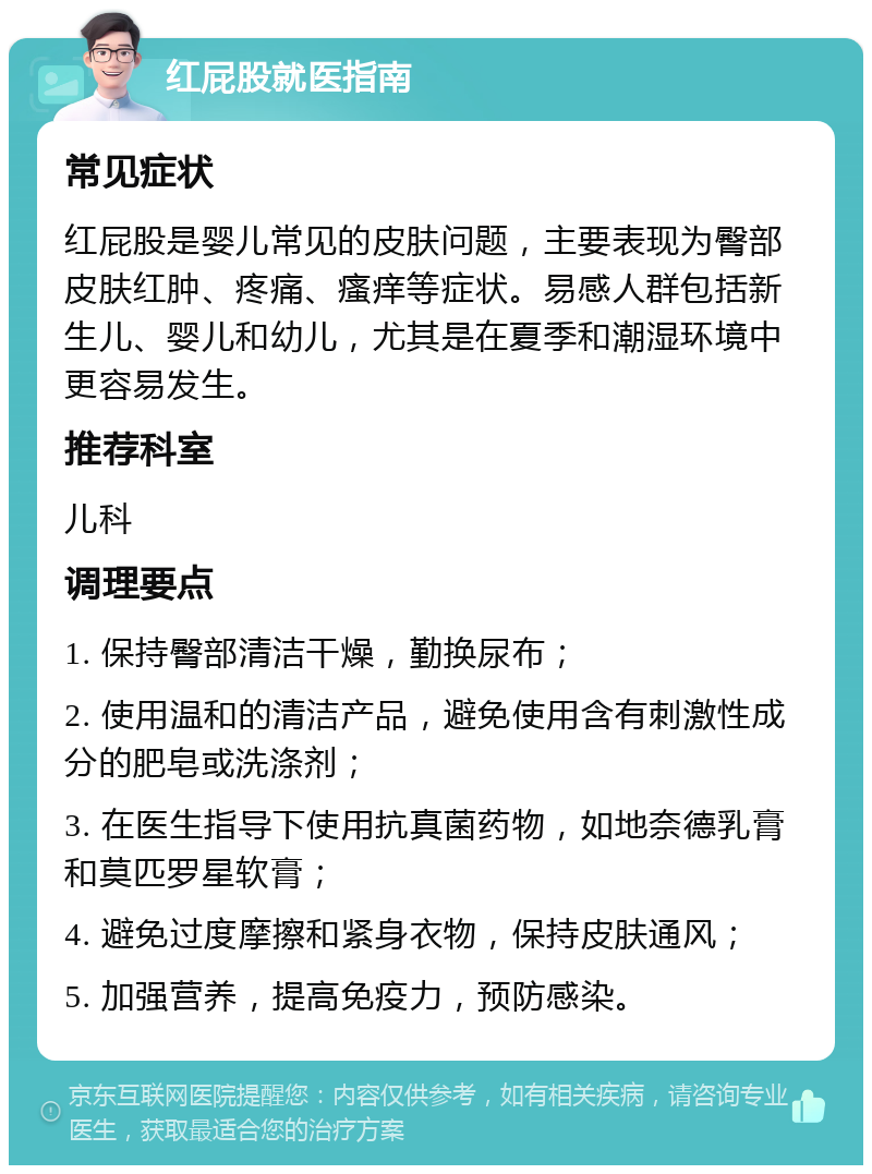 红屁股就医指南 常见症状 红屁股是婴儿常见的皮肤问题，主要表现为臀部皮肤红肿、疼痛、瘙痒等症状。易感人群包括新生儿、婴儿和幼儿，尤其是在夏季和潮湿环境中更容易发生。 推荐科室 儿科 调理要点 1. 保持臀部清洁干燥，勤换尿布； 2. 使用温和的清洁产品，避免使用含有刺激性成分的肥皂或洗涤剂； 3. 在医生指导下使用抗真菌药物，如地奈德乳膏和莫匹罗星软膏； 4. 避免过度摩擦和紧身衣物，保持皮肤通风； 5. 加强营养，提高免疫力，预防感染。