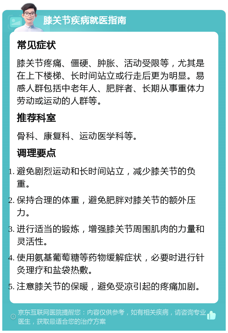 膝关节疾病就医指南 常见症状 膝关节疼痛、僵硬、肿胀、活动受限等，尤其是在上下楼梯、长时间站立或行走后更为明显。易感人群包括中老年人、肥胖者、长期从事重体力劳动或运动的人群等。 推荐科室 骨科、康复科、运动医学科等。 调理要点 避免剧烈运动和长时间站立，减少膝关节的负重。 保持合理的体重，避免肥胖对膝关节的额外压力。 进行适当的锻炼，增强膝关节周围肌肉的力量和灵活性。 使用氨基葡萄糖等药物缓解症状，必要时进行针灸理疗和盐袋热敷。 注意膝关节的保暖，避免受凉引起的疼痛加剧。