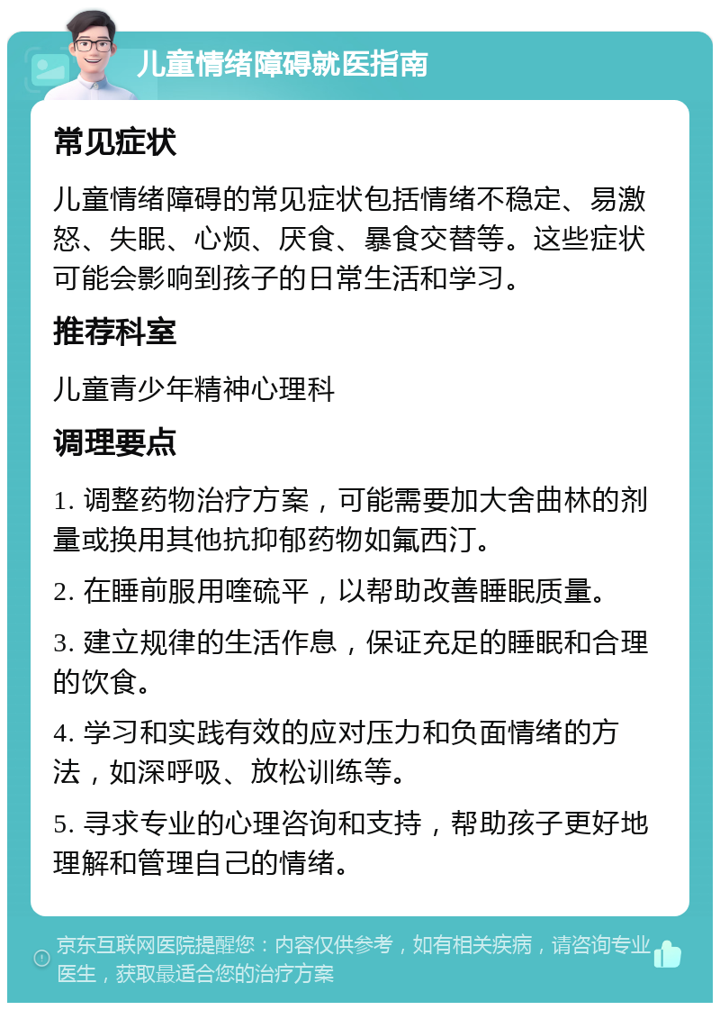 儿童情绪障碍就医指南 常见症状 儿童情绪障碍的常见症状包括情绪不稳定、易激怒、失眠、心烦、厌食、暴食交替等。这些症状可能会影响到孩子的日常生活和学习。 推荐科室 儿童青少年精神心理科 调理要点 1. 调整药物治疗方案，可能需要加大舍曲林的剂量或换用其他抗抑郁药物如氟西汀。 2. 在睡前服用喹硫平，以帮助改善睡眠质量。 3. 建立规律的生活作息，保证充足的睡眠和合理的饮食。 4. 学习和实践有效的应对压力和负面情绪的方法，如深呼吸、放松训练等。 5. 寻求专业的心理咨询和支持，帮助孩子更好地理解和管理自己的情绪。