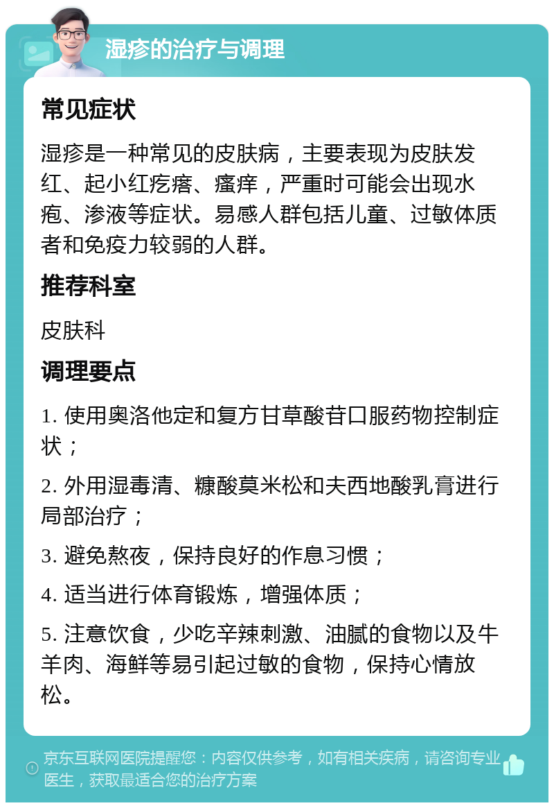 湿疹的治疗与调理 常见症状 湿疹是一种常见的皮肤病，主要表现为皮肤发红、起小红疙瘩、瘙痒，严重时可能会出现水疱、渗液等症状。易感人群包括儿童、过敏体质者和免疫力较弱的人群。 推荐科室 皮肤科 调理要点 1. 使用奥洛他定和复方甘草酸苷口服药物控制症状； 2. 外用湿毒清、糠酸莫米松和夫西地酸乳膏进行局部治疗； 3. 避免熬夜，保持良好的作息习惯； 4. 适当进行体育锻炼，增强体质； 5. 注意饮食，少吃辛辣刺激、油腻的食物以及牛羊肉、海鲜等易引起过敏的食物，保持心情放松。