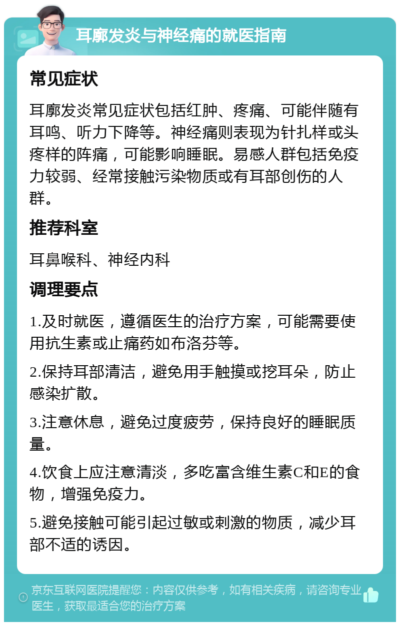 耳廓发炎与神经痛的就医指南 常见症状 耳廓发炎常见症状包括红肿、疼痛、可能伴随有耳鸣、听力下降等。神经痛则表现为针扎样或头疼样的阵痛，可能影响睡眠。易感人群包括免疫力较弱、经常接触污染物质或有耳部创伤的人群。 推荐科室 耳鼻喉科、神经内科 调理要点 1.及时就医，遵循医生的治疗方案，可能需要使用抗生素或止痛药如布洛芬等。 2.保持耳部清洁，避免用手触摸或挖耳朵，防止感染扩散。 3.注意休息，避免过度疲劳，保持良好的睡眠质量。 4.饮食上应注意清淡，多吃富含维生素C和E的食物，增强免疫力。 5.避免接触可能引起过敏或刺激的物质，减少耳部不适的诱因。