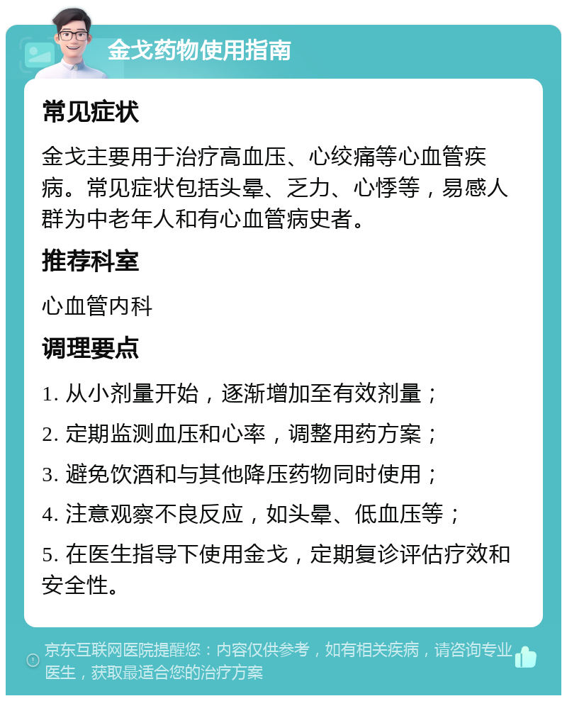 金戈药物使用指南 常见症状 金戈主要用于治疗高血压、心绞痛等心血管疾病。常见症状包括头晕、乏力、心悸等，易感人群为中老年人和有心血管病史者。 推荐科室 心血管内科 调理要点 1. 从小剂量开始，逐渐增加至有效剂量； 2. 定期监测血压和心率，调整用药方案； 3. 避免饮酒和与其他降压药物同时使用； 4. 注意观察不良反应，如头晕、低血压等； 5. 在医生指导下使用金戈，定期复诊评估疗效和安全性。