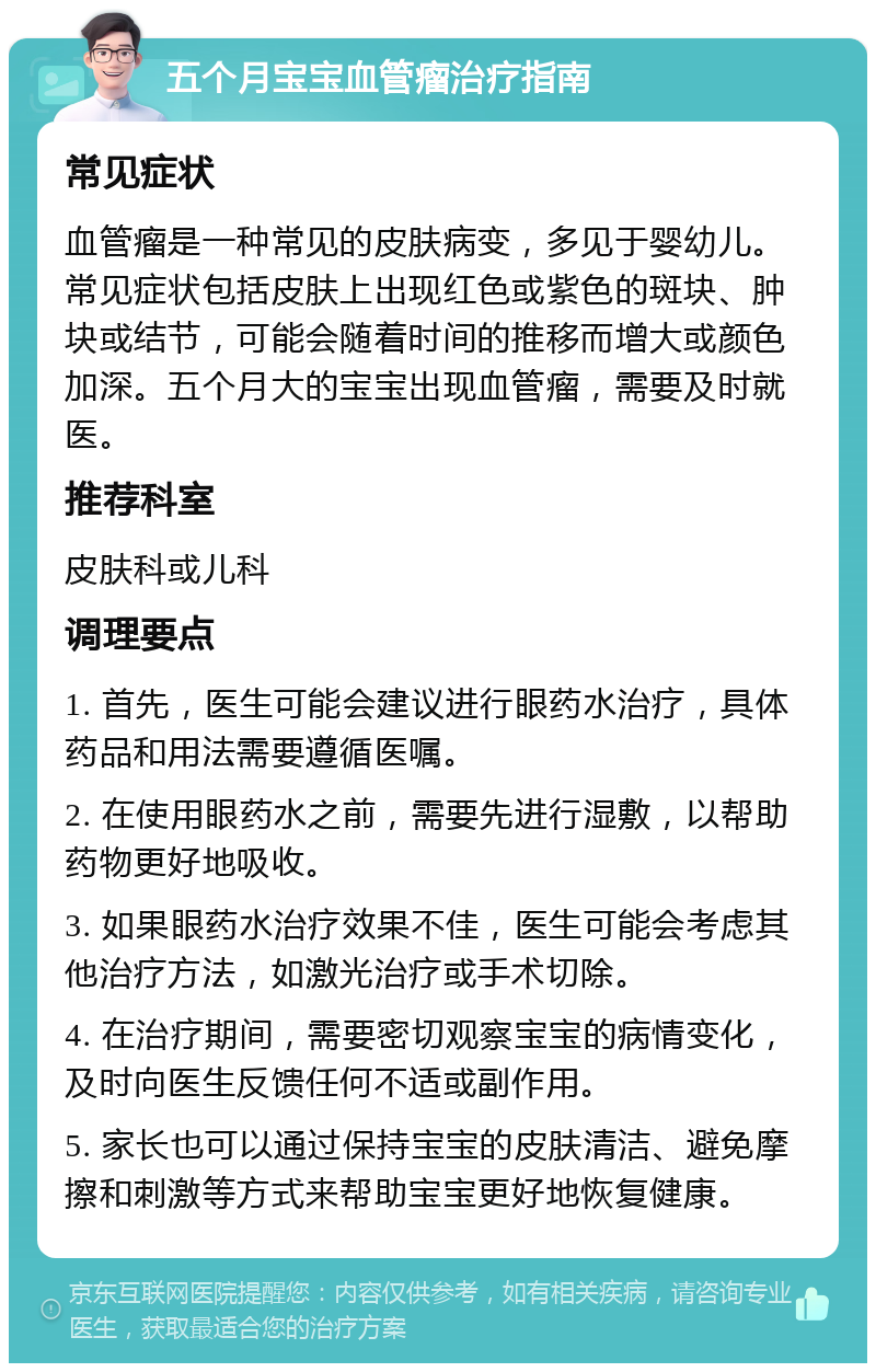 五个月宝宝血管瘤治疗指南 常见症状 血管瘤是一种常见的皮肤病变，多见于婴幼儿。常见症状包括皮肤上出现红色或紫色的斑块、肿块或结节，可能会随着时间的推移而增大或颜色加深。五个月大的宝宝出现血管瘤，需要及时就医。 推荐科室 皮肤科或儿科 调理要点 1. 首先，医生可能会建议进行眼药水治疗，具体药品和用法需要遵循医嘱。 2. 在使用眼药水之前，需要先进行湿敷，以帮助药物更好地吸收。 3. 如果眼药水治疗效果不佳，医生可能会考虑其他治疗方法，如激光治疗或手术切除。 4. 在治疗期间，需要密切观察宝宝的病情变化，及时向医生反馈任何不适或副作用。 5. 家长也可以通过保持宝宝的皮肤清洁、避免摩擦和刺激等方式来帮助宝宝更好地恢复健康。