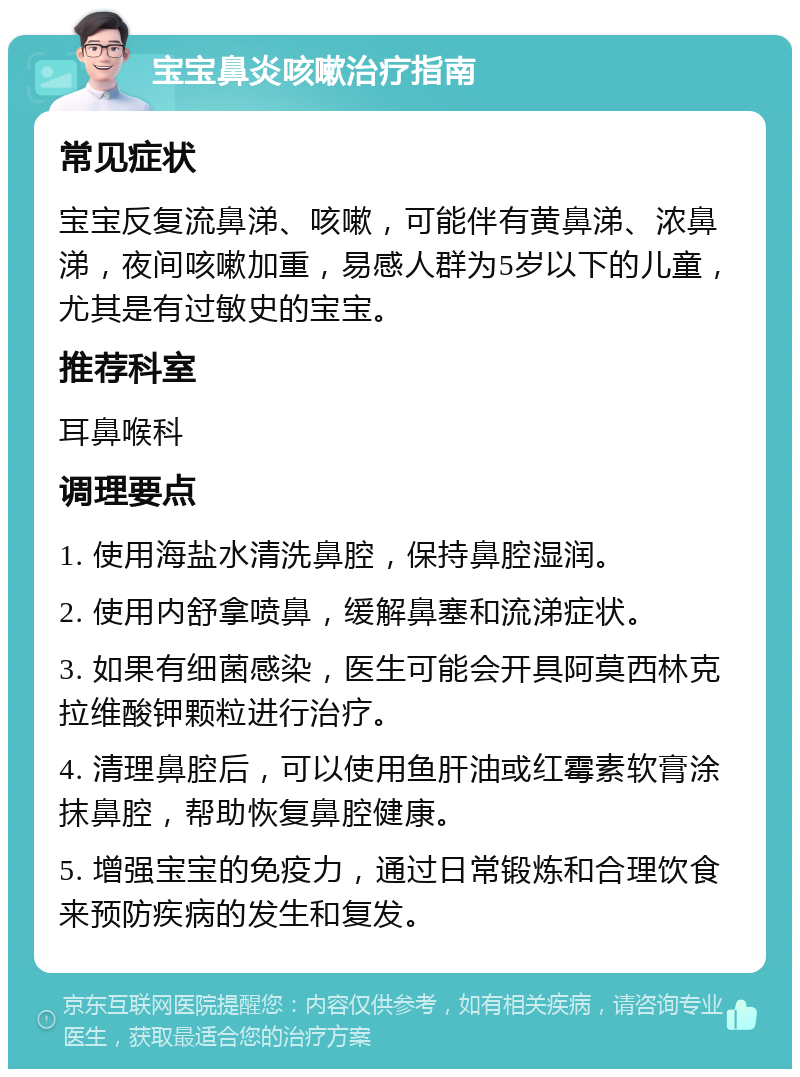 宝宝鼻炎咳嗽治疗指南 常见症状 宝宝反复流鼻涕、咳嗽，可能伴有黄鼻涕、浓鼻涕，夜间咳嗽加重，易感人群为5岁以下的儿童，尤其是有过敏史的宝宝。 推荐科室 耳鼻喉科 调理要点 1. 使用海盐水清洗鼻腔，保持鼻腔湿润。 2. 使用内舒拿喷鼻，缓解鼻塞和流涕症状。 3. 如果有细菌感染，医生可能会开具阿莫西林克拉维酸钾颗粒进行治疗。 4. 清理鼻腔后，可以使用鱼肝油或红霉素软膏涂抹鼻腔，帮助恢复鼻腔健康。 5. 增强宝宝的免疫力，通过日常锻炼和合理饮食来预防疾病的发生和复发。