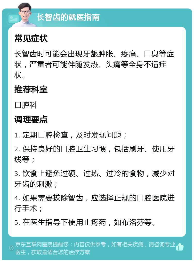 长智齿的就医指南 常见症状 长智齿时可能会出现牙龈肿胀、疼痛、口臭等症状，严重者可能伴随发热、头痛等全身不适症状。 推荐科室 口腔科 调理要点 1. 定期口腔检查，及时发现问题； 2. 保持良好的口腔卫生习惯，包括刷牙、使用牙线等； 3. 饮食上避免过硬、过热、过冷的食物，减少对牙齿的刺激； 4. 如果需要拔除智齿，应选择正规的口腔医院进行手术； 5. 在医生指导下使用止疼药，如布洛芬等。