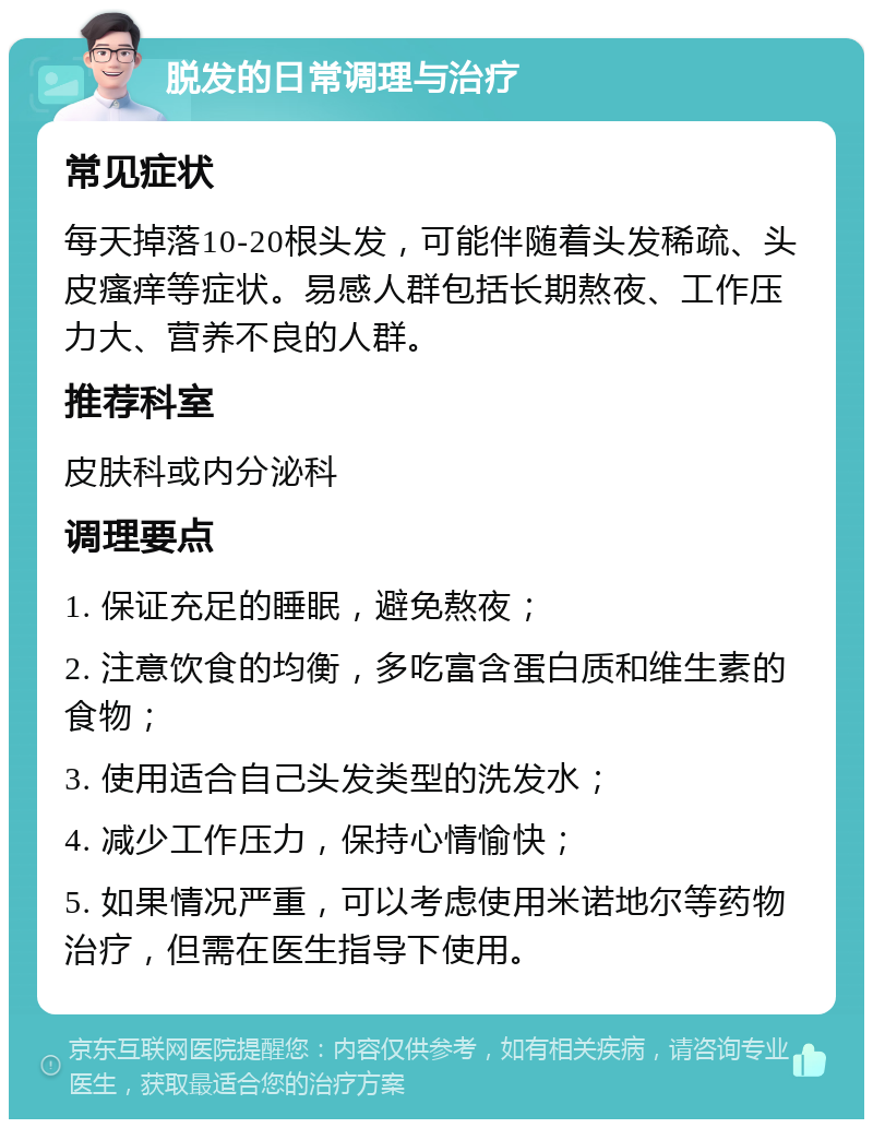 脱发的日常调理与治疗 常见症状 每天掉落10-20根头发，可能伴随着头发稀疏、头皮瘙痒等症状。易感人群包括长期熬夜、工作压力大、营养不良的人群。 推荐科室 皮肤科或内分泌科 调理要点 1. 保证充足的睡眠，避免熬夜； 2. 注意饮食的均衡，多吃富含蛋白质和维生素的食物； 3. 使用适合自己头发类型的洗发水； 4. 减少工作压力，保持心情愉快； 5. 如果情况严重，可以考虑使用米诺地尔等药物治疗，但需在医生指导下使用。