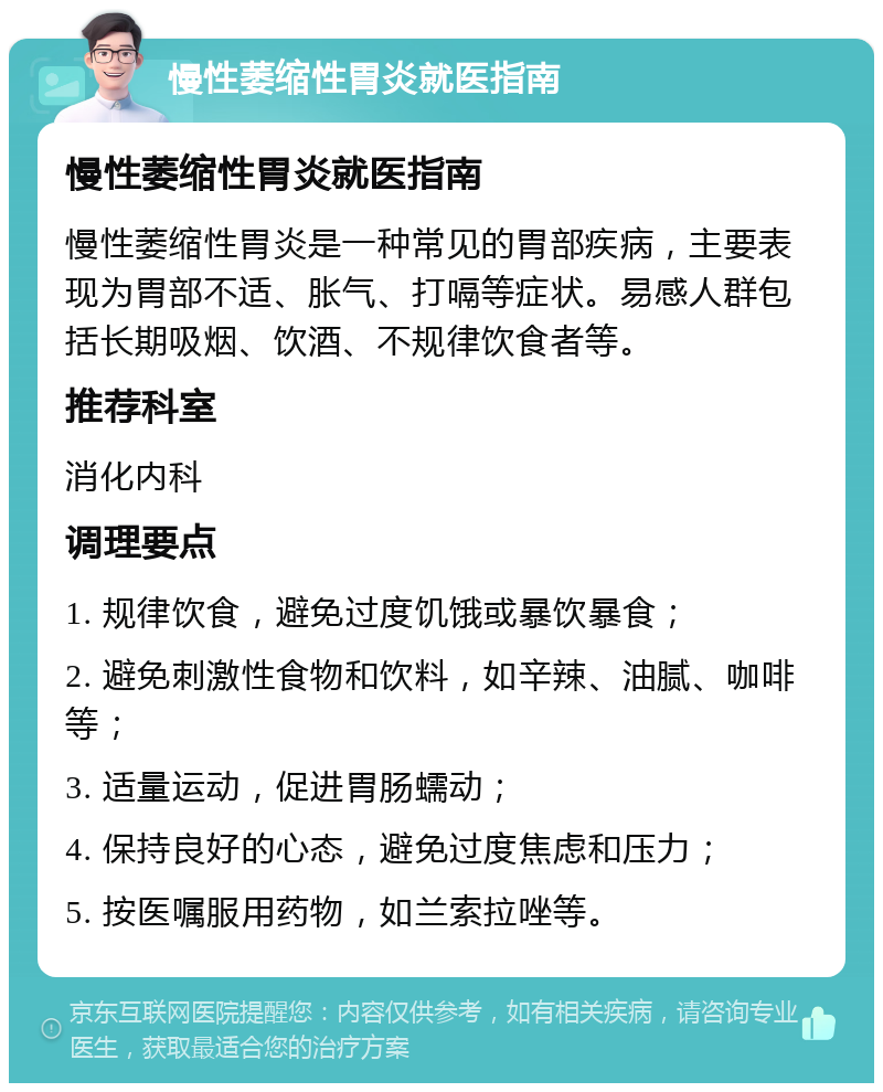 慢性萎缩性胃炎就医指南 慢性萎缩性胃炎就医指南 慢性萎缩性胃炎是一种常见的胃部疾病，主要表现为胃部不适、胀气、打嗝等症状。易感人群包括长期吸烟、饮酒、不规律饮食者等。 推荐科室 消化内科 调理要点 1. 规律饮食，避免过度饥饿或暴饮暴食； 2. 避免刺激性食物和饮料，如辛辣、油腻、咖啡等； 3. 适量运动，促进胃肠蠕动； 4. 保持良好的心态，避免过度焦虑和压力； 5. 按医嘱服用药物，如兰索拉唑等。