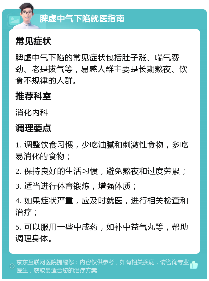 脾虚中气下陷就医指南 常见症状 脾虚中气下陷的常见症状包括肚子涨、喘气费劲、老是拔气等，易感人群主要是长期熬夜、饮食不规律的人群。 推荐科室 消化内科 调理要点 1. 调整饮食习惯，少吃油腻和刺激性食物，多吃易消化的食物； 2. 保持良好的生活习惯，避免熬夜和过度劳累； 3. 适当进行体育锻炼，增强体质； 4. 如果症状严重，应及时就医，进行相关检查和治疗； 5. 可以服用一些中成药，如补中益气丸等，帮助调理身体。