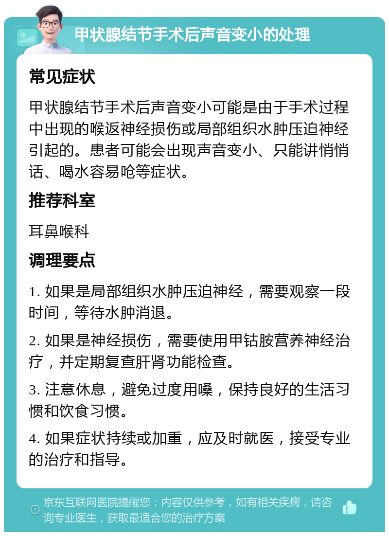 甲状腺结节手术后声音变小的处理 常见症状 甲状腺结节手术后声音变小可能是由于手术过程中出现的喉返神经损伤或局部组织水肿压迫神经引起的。患者可能会出现声音变小、只能讲悄悄话、喝水容易呛等症状。 推荐科室 耳鼻喉科 调理要点 1. 如果是局部组织水肿压迫神经，需要观察一段时间，等待水肿消退。 2. 如果是神经损伤，需要使用甲钴胺营养神经治疗，并定期复查肝肾功能检查。 3. 注意休息，避免过度用嗓，保持良好的生活习惯和饮食习惯。 4. 如果症状持续或加重，应及时就医，接受专业的治疗和指导。