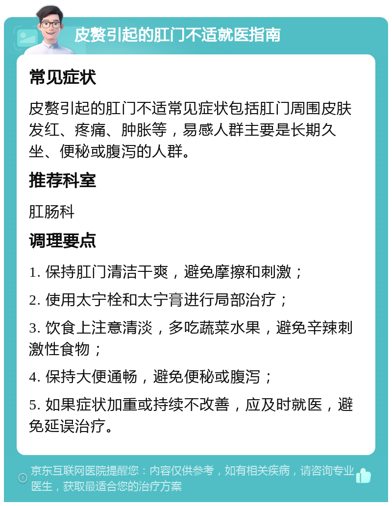 皮赘引起的肛门不适就医指南 常见症状 皮赘引起的肛门不适常见症状包括肛门周围皮肤发红、疼痛、肿胀等，易感人群主要是长期久坐、便秘或腹泻的人群。 推荐科室 肛肠科 调理要点 1. 保持肛门清洁干爽，避免摩擦和刺激； 2. 使用太宁栓和太宁膏进行局部治疗； 3. 饮食上注意清淡，多吃蔬菜水果，避免辛辣刺激性食物； 4. 保持大便通畅，避免便秘或腹泻； 5. 如果症状加重或持续不改善，应及时就医，避免延误治疗。