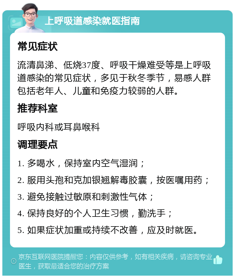 上呼吸道感染就医指南 常见症状 流清鼻涕、低烧37度、呼吸干燥难受等是上呼吸道感染的常见症状，多见于秋冬季节，易感人群包括老年人、儿童和免疫力较弱的人群。 推荐科室 呼吸内科或耳鼻喉科 调理要点 1. 多喝水，保持室内空气湿润； 2. 服用头孢和克加银翘解毒胶囊，按医嘱用药； 3. 避免接触过敏原和刺激性气体； 4. 保持良好的个人卫生习惯，勤洗手； 5. 如果症状加重或持续不改善，应及时就医。