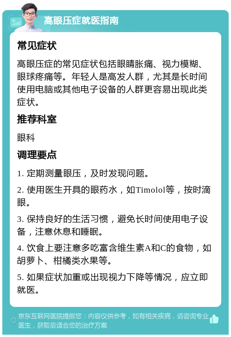 高眼压症就医指南 常见症状 高眼压症的常见症状包括眼睛胀痛、视力模糊、眼球疼痛等。年轻人是高发人群，尤其是长时间使用电脑或其他电子设备的人群更容易出现此类症状。 推荐科室 眼科 调理要点 1. 定期测量眼压，及时发现问题。 2. 使用医生开具的眼药水，如Timolol等，按时滴眼。 3. 保持良好的生活习惯，避免长时间使用电子设备，注意休息和睡眠。 4. 饮食上要注意多吃富含维生素A和C的食物，如胡萝卜、柑橘类水果等。 5. 如果症状加重或出现视力下降等情况，应立即就医。