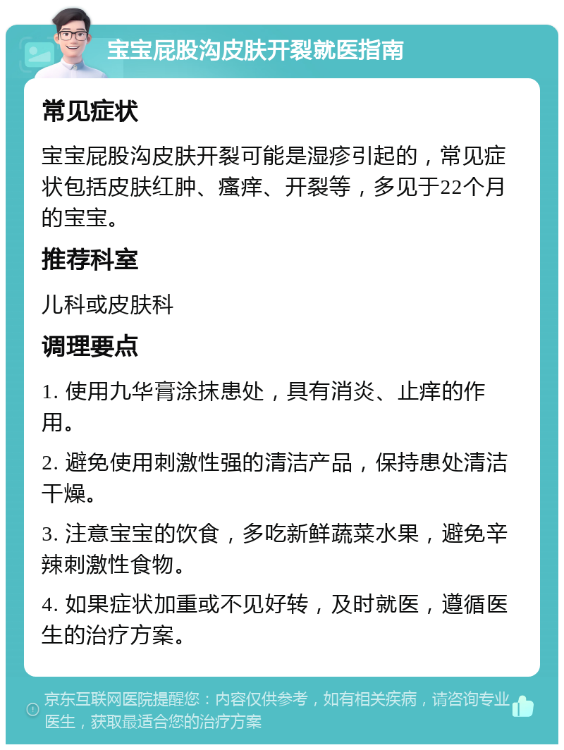 宝宝屁股沟皮肤开裂就医指南 常见症状 宝宝屁股沟皮肤开裂可能是湿疹引起的，常见症状包括皮肤红肿、瘙痒、开裂等，多见于22个月的宝宝。 推荐科室 儿科或皮肤科 调理要点 1. 使用九华膏涂抹患处，具有消炎、止痒的作用。 2. 避免使用刺激性强的清洁产品，保持患处清洁干燥。 3. 注意宝宝的饮食，多吃新鲜蔬菜水果，避免辛辣刺激性食物。 4. 如果症状加重或不见好转，及时就医，遵循医生的治疗方案。