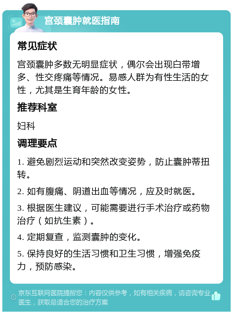 宫颈囊肿就医指南 常见症状 宫颈囊肿多数无明显症状，偶尔会出现白带增多、性交疼痛等情况。易感人群为有性生活的女性，尤其是生育年龄的女性。 推荐科室 妇科 调理要点 1. 避免剧烈运动和突然改变姿势，防止囊肿蒂扭转。 2. 如有腹痛、阴道出血等情况，应及时就医。 3. 根据医生建议，可能需要进行手术治疗或药物治疗（如抗生素）。 4. 定期复查，监测囊肿的变化。 5. 保持良好的生活习惯和卫生习惯，增强免疫力，预防感染。