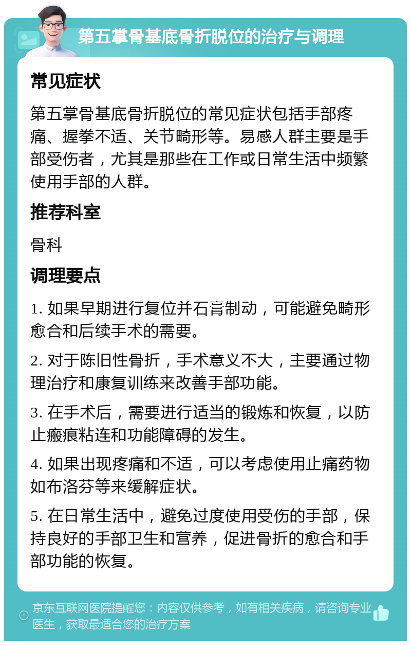 第五掌骨基底骨折脱位的治疗与调理 常见症状 第五掌骨基底骨折脱位的常见症状包括手部疼痛、握拳不适、关节畸形等。易感人群主要是手部受伤者，尤其是那些在工作或日常生活中频繁使用手部的人群。 推荐科室 骨科 调理要点 1. 如果早期进行复位并石膏制动，可能避免畸形愈合和后续手术的需要。 2. 对于陈旧性骨折，手术意义不大，主要通过物理治疗和康复训练来改善手部功能。 3. 在手术后，需要进行适当的锻炼和恢复，以防止瘢痕粘连和功能障碍的发生。 4. 如果出现疼痛和不适，可以考虑使用止痛药物如布洛芬等来缓解症状。 5. 在日常生活中，避免过度使用受伤的手部，保持良好的手部卫生和营养，促进骨折的愈合和手部功能的恢复。