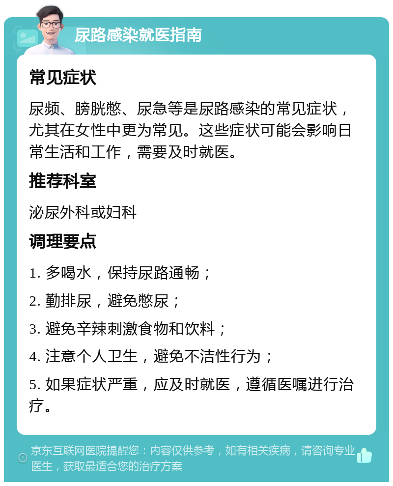 尿路感染就医指南 常见症状 尿频、膀胱憋、尿急等是尿路感染的常见症状，尤其在女性中更为常见。这些症状可能会影响日常生活和工作，需要及时就医。 推荐科室 泌尿外科或妇科 调理要点 1. 多喝水，保持尿路通畅； 2. 勤排尿，避免憋尿； 3. 避免辛辣刺激食物和饮料； 4. 注意个人卫生，避免不洁性行为； 5. 如果症状严重，应及时就医，遵循医嘱进行治疗。