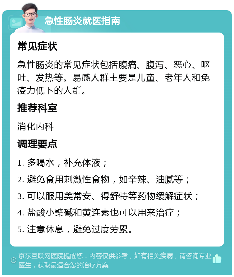 急性肠炎就医指南 常见症状 急性肠炎的常见症状包括腹痛、腹泻、恶心、呕吐、发热等。易感人群主要是儿童、老年人和免疫力低下的人群。 推荐科室 消化内科 调理要点 1. 多喝水，补充体液； 2. 避免食用刺激性食物，如辛辣、油腻等； 3. 可以服用美常安、得舒特等药物缓解症状； 4. 盐酸小檗碱和黄连素也可以用来治疗； 5. 注意休息，避免过度劳累。