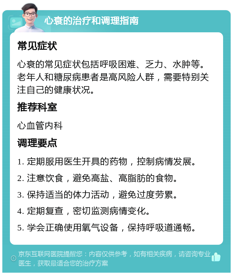 心衰的治疗和调理指南 常见症状 心衰的常见症状包括呼吸困难、乏力、水肿等。老年人和糖尿病患者是高风险人群，需要特别关注自己的健康状况。 推荐科室 心血管内科 调理要点 1. 定期服用医生开具的药物，控制病情发展。 2. 注意饮食，避免高盐、高脂肪的食物。 3. 保持适当的体力活动，避免过度劳累。 4. 定期复查，密切监测病情变化。 5. 学会正确使用氧气设备，保持呼吸道通畅。