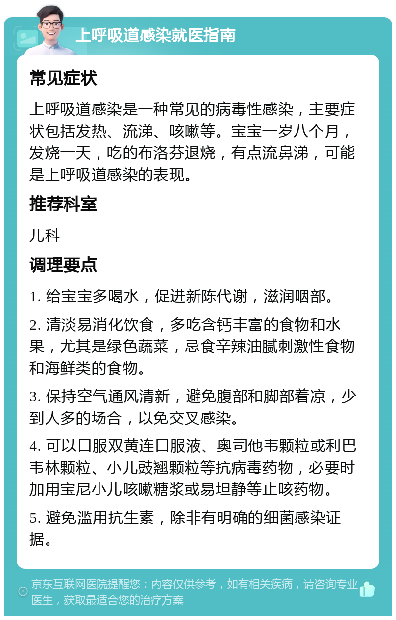 上呼吸道感染就医指南 常见症状 上呼吸道感染是一种常见的病毒性感染，主要症状包括发热、流涕、咳嗽等。宝宝一岁八个月，发烧一天，吃的布洛芬退烧，有点流鼻涕，可能是上呼吸道感染的表现。 推荐科室 儿科 调理要点 1. 给宝宝多喝水，促进新陈代谢，滋润咽部。 2. 清淡易消化饮食，多吃含钙丰富的食物和水果，尤其是绿色蔬菜，忌食辛辣油腻刺激性食物和海鲜类的食物。 3. 保持空气通风清新，避免腹部和脚部着凉，少到人多的场合，以免交叉感染。 4. 可以口服双黄连口服液、奥司他韦颗粒或利巴韦林颗粒、小儿豉翘颗粒等抗病毒药物，必要时加用宝尼小儿咳嗽糖浆或易坦静等止咳药物。 5. 避免滥用抗生素，除非有明确的细菌感染证据。