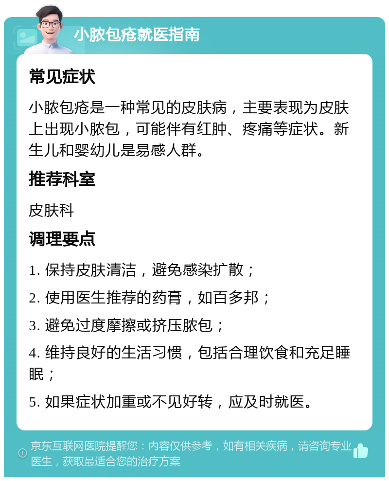 小脓包疮就医指南 常见症状 小脓包疮是一种常见的皮肤病，主要表现为皮肤上出现小脓包，可能伴有红肿、疼痛等症状。新生儿和婴幼儿是易感人群。 推荐科室 皮肤科 调理要点 1. 保持皮肤清洁，避免感染扩散； 2. 使用医生推荐的药膏，如百多邦； 3. 避免过度摩擦或挤压脓包； 4. 维持良好的生活习惯，包括合理饮食和充足睡眠； 5. 如果症状加重或不见好转，应及时就医。