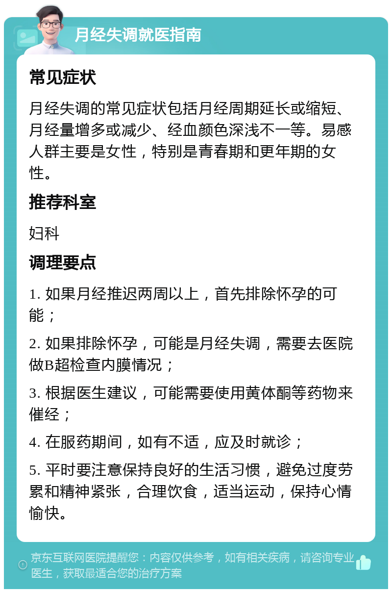 月经失调就医指南 常见症状 月经失调的常见症状包括月经周期延长或缩短、月经量增多或减少、经血颜色深浅不一等。易感人群主要是女性，特别是青春期和更年期的女性。 推荐科室 妇科 调理要点 1. 如果月经推迟两周以上，首先排除怀孕的可能； 2. 如果排除怀孕，可能是月经失调，需要去医院做B超检查内膜情况； 3. 根据医生建议，可能需要使用黄体酮等药物来催经； 4. 在服药期间，如有不适，应及时就诊； 5. 平时要注意保持良好的生活习惯，避免过度劳累和精神紧张，合理饮食，适当运动，保持心情愉快。