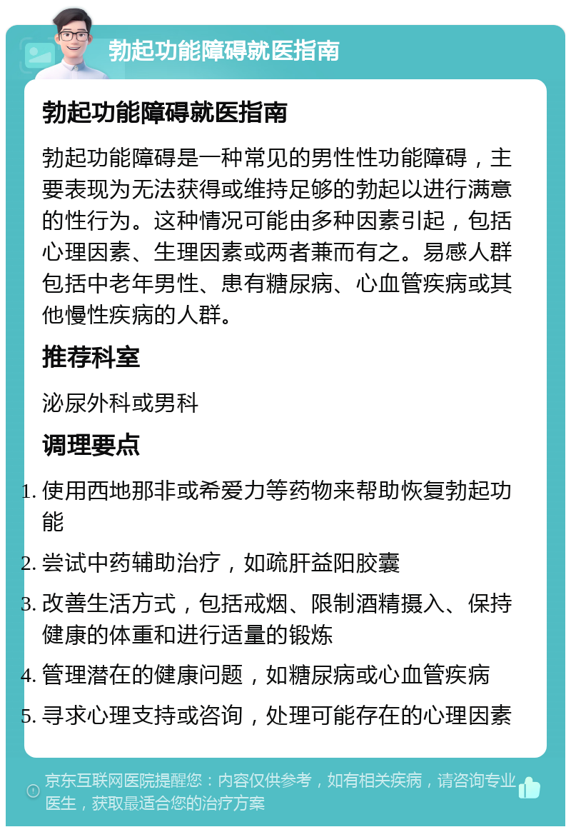 勃起功能障碍就医指南 勃起功能障碍就医指南 勃起功能障碍是一种常见的男性性功能障碍，主要表现为无法获得或维持足够的勃起以进行满意的性行为。这种情况可能由多种因素引起，包括心理因素、生理因素或两者兼而有之。易感人群包括中老年男性、患有糖尿病、心血管疾病或其他慢性疾病的人群。 推荐科室 泌尿外科或男科 调理要点 使用西地那非或希爱力等药物来帮助恢复勃起功能 尝试中药辅助治疗，如疏肝益阳胶囊 改善生活方式，包括戒烟、限制酒精摄入、保持健康的体重和进行适量的锻炼 管理潜在的健康问题，如糖尿病或心血管疾病 寻求心理支持或咨询，处理可能存在的心理因素