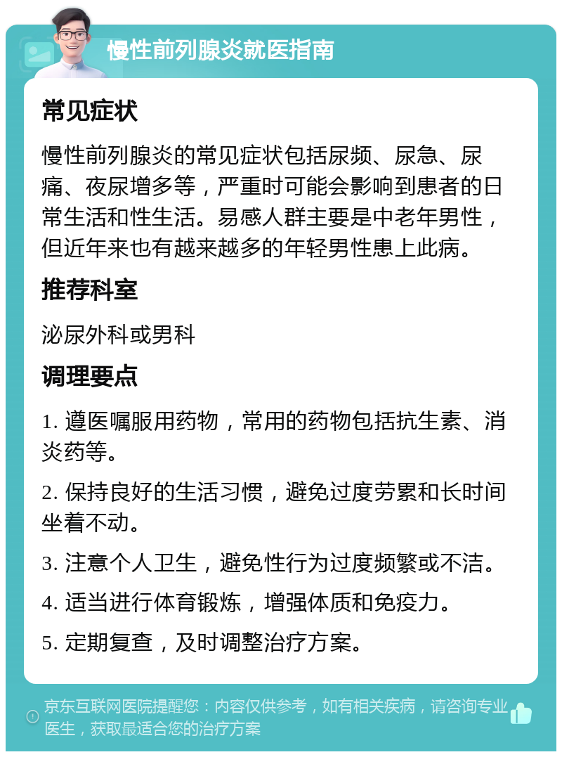 慢性前列腺炎就医指南 常见症状 慢性前列腺炎的常见症状包括尿频、尿急、尿痛、夜尿增多等，严重时可能会影响到患者的日常生活和性生活。易感人群主要是中老年男性，但近年来也有越来越多的年轻男性患上此病。 推荐科室 泌尿外科或男科 调理要点 1. 遵医嘱服用药物，常用的药物包括抗生素、消炎药等。 2. 保持良好的生活习惯，避免过度劳累和长时间坐着不动。 3. 注意个人卫生，避免性行为过度频繁或不洁。 4. 适当进行体育锻炼，增强体质和免疫力。 5. 定期复查，及时调整治疗方案。