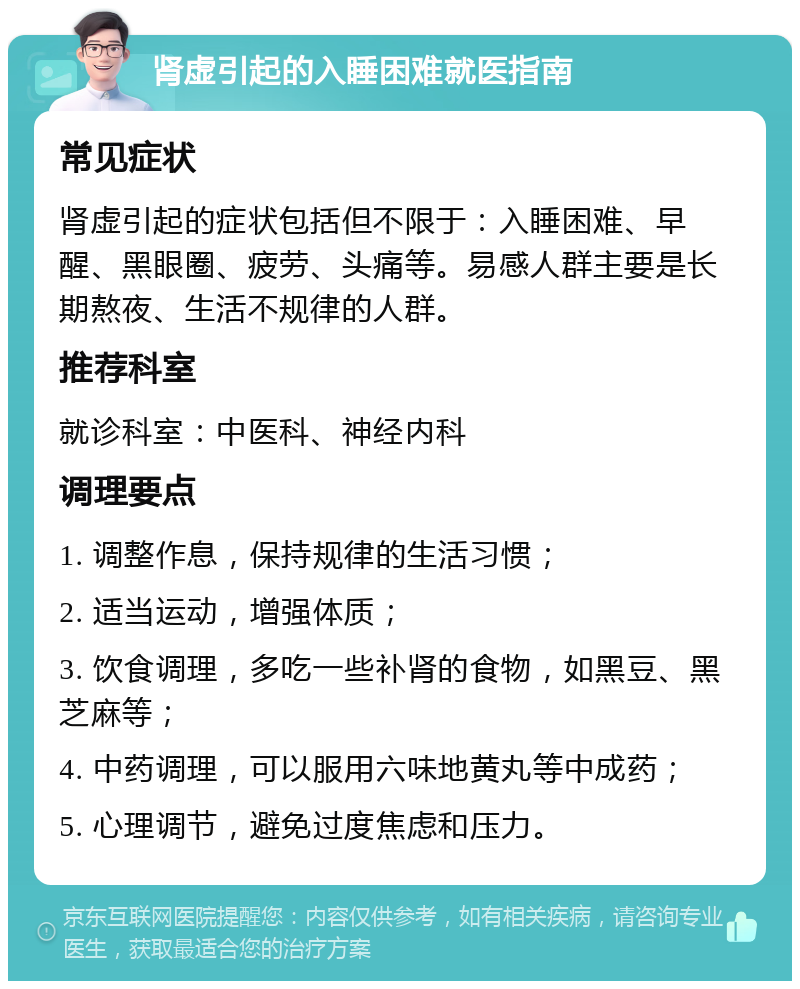 肾虚引起的入睡困难就医指南 常见症状 肾虚引起的症状包括但不限于：入睡困难、早醒、黑眼圈、疲劳、头痛等。易感人群主要是长期熬夜、生活不规律的人群。 推荐科室 就诊科室：中医科、神经内科 调理要点 1. 调整作息，保持规律的生活习惯； 2. 适当运动，增强体质； 3. 饮食调理，多吃一些补肾的食物，如黑豆、黑芝麻等； 4. 中药调理，可以服用六味地黄丸等中成药； 5. 心理调节，避免过度焦虑和压力。