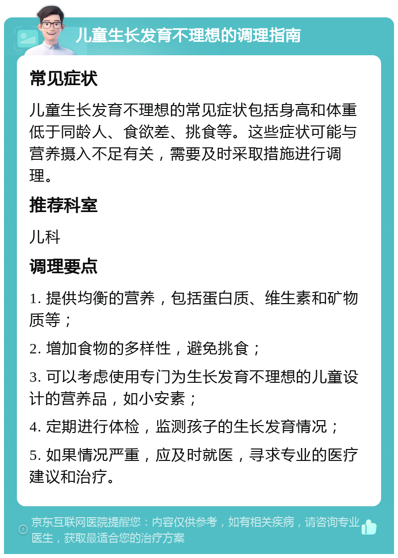 儿童生长发育不理想的调理指南 常见症状 儿童生长发育不理想的常见症状包括身高和体重低于同龄人、食欲差、挑食等。这些症状可能与营养摄入不足有关，需要及时采取措施进行调理。 推荐科室 儿科 调理要点 1. 提供均衡的营养，包括蛋白质、维生素和矿物质等； 2. 增加食物的多样性，避免挑食； 3. 可以考虑使用专门为生长发育不理想的儿童设计的营养品，如小安素； 4. 定期进行体检，监测孩子的生长发育情况； 5. 如果情况严重，应及时就医，寻求专业的医疗建议和治疗。