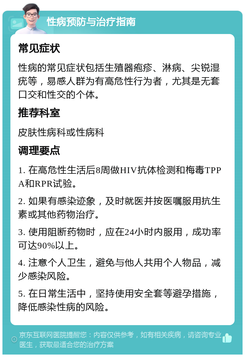 性病预防与治疗指南 常见症状 性病的常见症状包括生殖器疱疹、淋病、尖锐湿疣等，易感人群为有高危性行为者，尤其是无套口交和性交的个体。 推荐科室 皮肤性病科或性病科 调理要点 1. 在高危性生活后8周做HIV抗体检测和梅毒TPPA和RPR试验。 2. 如果有感染迹象，及时就医并按医嘱服用抗生素或其他药物治疗。 3. 使用阻断药物时，应在24小时内服用，成功率可达90%以上。 4. 注意个人卫生，避免与他人共用个人物品，减少感染风险。 5. 在日常生活中，坚持使用安全套等避孕措施，降低感染性病的风险。