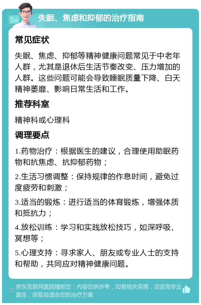 失眠、焦虑和抑郁的治疗指南 常见症状 失眠、焦虑、抑郁等精神健康问题常见于中老年人群，尤其是退休后生活节奏改变、压力增加的人群。这些问题可能会导致睡眠质量下降、白天精神萎靡、影响日常生活和工作。 推荐科室 精神科或心理科 调理要点 1.药物治疗：根据医生的建议，合理使用助眠药物和抗焦虑、抗抑郁药物； 2.生活习惯调整：保持规律的作息时间，避免过度疲劳和刺激； 3.适当的锻炼：进行适当的体育锻炼，增强体质和抵抗力； 4.放松训练：学习和实践放松技巧，如深呼吸、冥想等； 5.心理支持：寻求家人、朋友或专业人士的支持和帮助，共同应对精神健康问题。