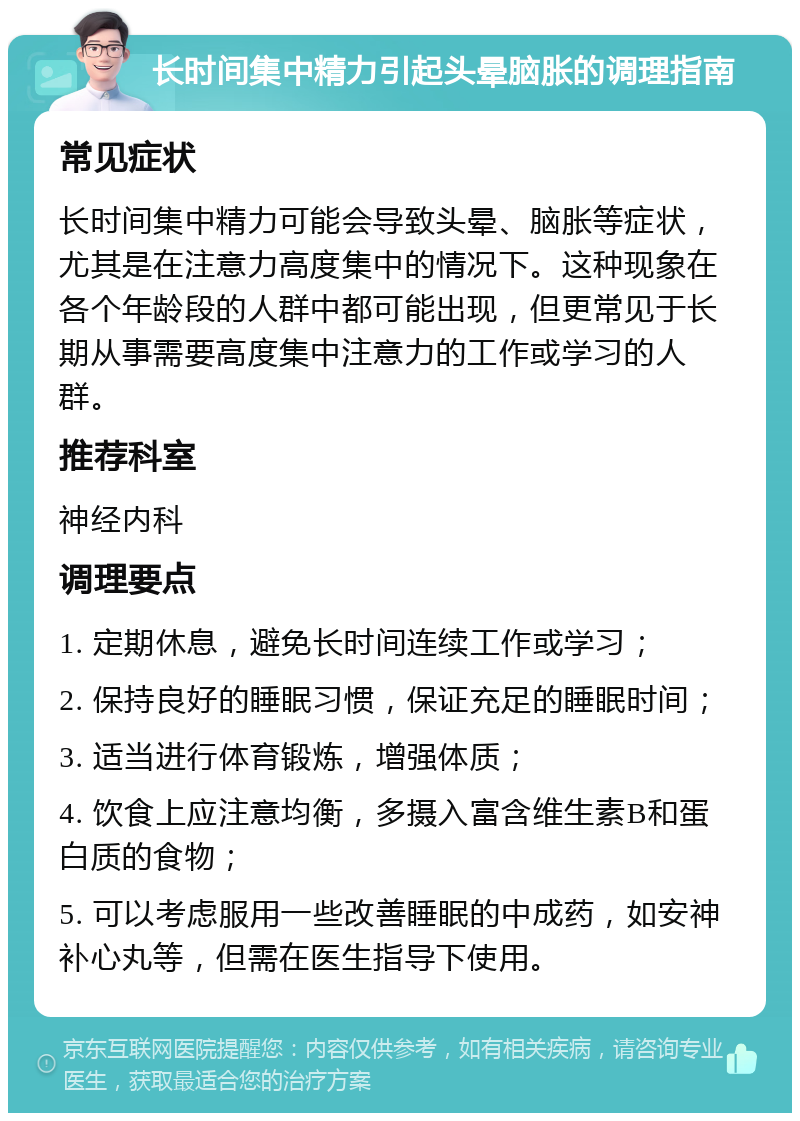 长时间集中精力引起头晕脑胀的调理指南 常见症状 长时间集中精力可能会导致头晕、脑胀等症状，尤其是在注意力高度集中的情况下。这种现象在各个年龄段的人群中都可能出现，但更常见于长期从事需要高度集中注意力的工作或学习的人群。 推荐科室 神经内科 调理要点 1. 定期休息，避免长时间连续工作或学习； 2. 保持良好的睡眠习惯，保证充足的睡眠时间； 3. 适当进行体育锻炼，增强体质； 4. 饮食上应注意均衡，多摄入富含维生素B和蛋白质的食物； 5. 可以考虑服用一些改善睡眠的中成药，如安神补心丸等，但需在医生指导下使用。