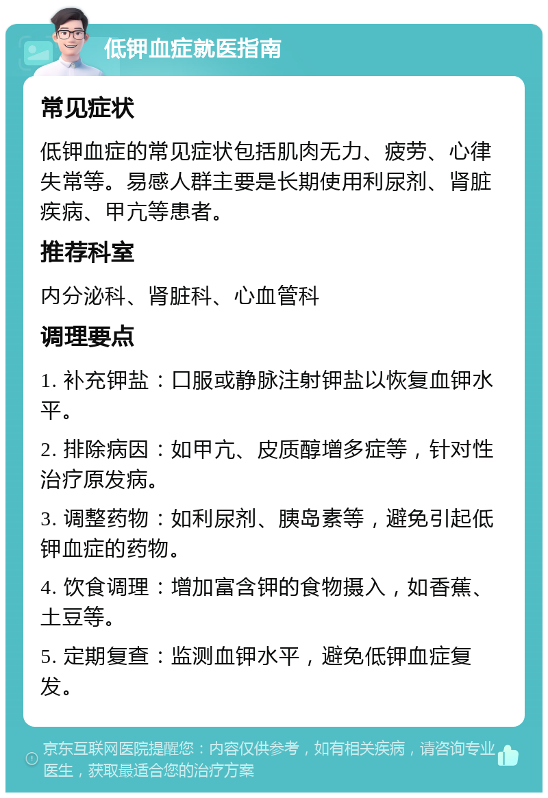 低钾血症就医指南 常见症状 低钾血症的常见症状包括肌肉无力、疲劳、心律失常等。易感人群主要是长期使用利尿剂、肾脏疾病、甲亢等患者。 推荐科室 内分泌科、肾脏科、心血管科 调理要点 1. 补充钾盐：口服或静脉注射钾盐以恢复血钾水平。 2. 排除病因：如甲亢、皮质醇增多症等，针对性治疗原发病。 3. 调整药物：如利尿剂、胰岛素等，避免引起低钾血症的药物。 4. 饮食调理：增加富含钾的食物摄入，如香蕉、土豆等。 5. 定期复查：监测血钾水平，避免低钾血症复发。