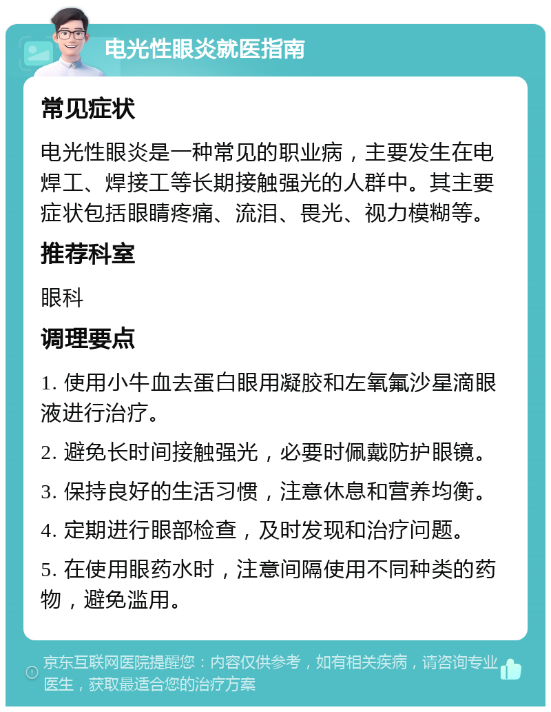 电光性眼炎就医指南 常见症状 电光性眼炎是一种常见的职业病，主要发生在电焊工、焊接工等长期接触强光的人群中。其主要症状包括眼睛疼痛、流泪、畏光、视力模糊等。 推荐科室 眼科 调理要点 1. 使用小牛血去蛋白眼用凝胶和左氧氟沙星滴眼液进行治疗。 2. 避免长时间接触强光，必要时佩戴防护眼镜。 3. 保持良好的生活习惯，注意休息和营养均衡。 4. 定期进行眼部检查，及时发现和治疗问题。 5. 在使用眼药水时，注意间隔使用不同种类的药物，避免滥用。