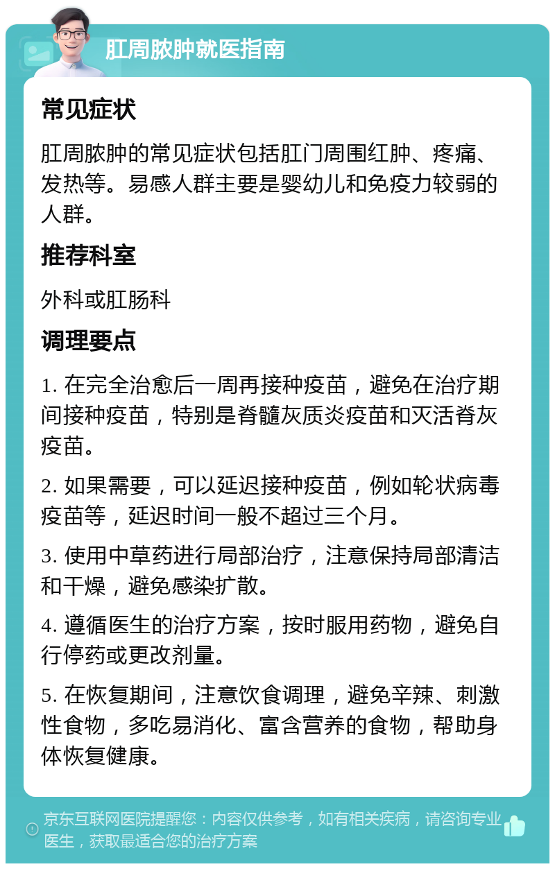 肛周脓肿就医指南 常见症状 肛周脓肿的常见症状包括肛门周围红肿、疼痛、发热等。易感人群主要是婴幼儿和免疫力较弱的人群。 推荐科室 外科或肛肠科 调理要点 1. 在完全治愈后一周再接种疫苗，避免在治疗期间接种疫苗，特别是脊髓灰质炎疫苗和灭活脊灰疫苗。 2. 如果需要，可以延迟接种疫苗，例如轮状病毒疫苗等，延迟时间一般不超过三个月。 3. 使用中草药进行局部治疗，注意保持局部清洁和干燥，避免感染扩散。 4. 遵循医生的治疗方案，按时服用药物，避免自行停药或更改剂量。 5. 在恢复期间，注意饮食调理，避免辛辣、刺激性食物，多吃易消化、富含营养的食物，帮助身体恢复健康。